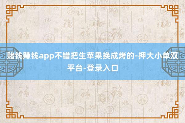 赌钱赚钱app不错把生苹果换成烤的-押大小单双平台-登录入口