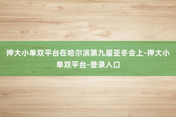押大小单双平台在哈尔滨第九届亚冬会上-押大小单双平台-登录入口