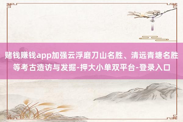 赌钱赚钱app加强云浮磨刀山名胜、清远青塘名胜等考古造访与发掘-押大小单双平台-登录入口