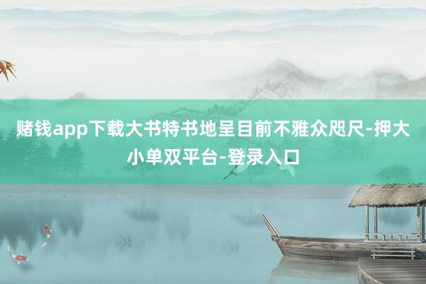 赌钱app下载大书特书地呈目前不雅众咫尺-押大小单双平台-登录入口