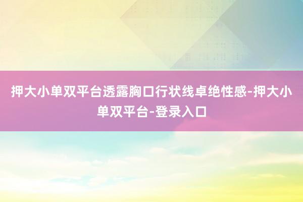 押大小单双平台透露胸口行状线卓绝性感-押大小单双平台-登录入口