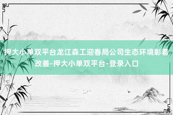 押大小单双平台龙江森工迎春局公司生态环境彰着改善-押大小单双平台-登录入口