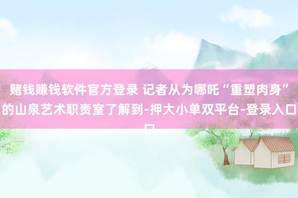 赌钱赚钱软件官方登录 记者从为哪吒“重塑肉身”的山泉艺术职责室了解到-押大小单双平台-登录入口