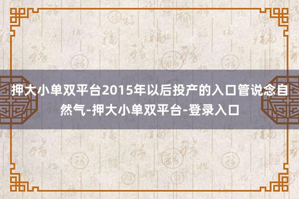 押大小单双平台2015年以后投产的入口管说念自然气-押大小单双平台-登录入口
