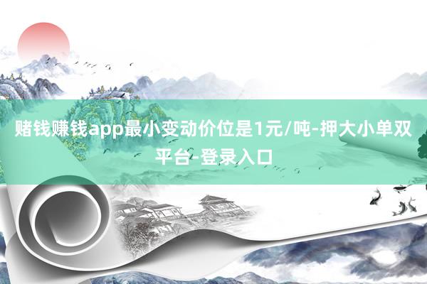 赌钱赚钱app最小变动价位是1元/吨-押大小单双平台-登录入口