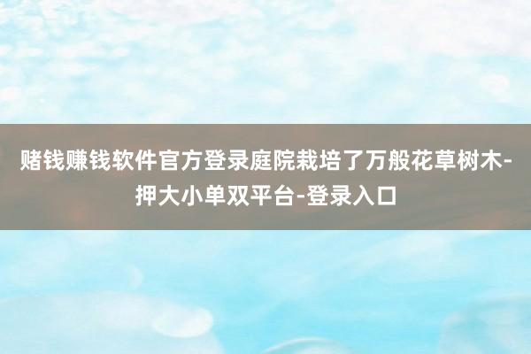 赌钱赚钱软件官方登录庭院栽培了万般花草树木-押大小单双平台-登录入口
