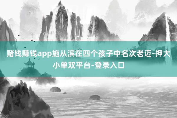 赌钱赚钱app施从滨在四个孩子中名次老迈-押大小单双平台-登录入口