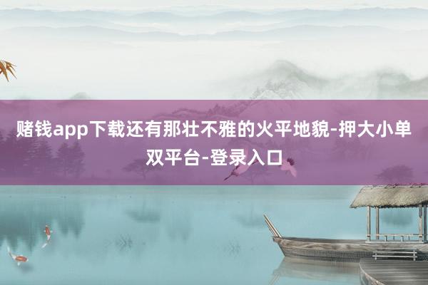 赌钱app下载还有那壮不雅的火平地貌-押大小单双平台-登录入口