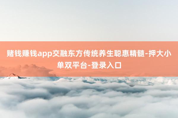 赌钱赚钱app交融东方传统养生聪惠精髓-押大小单双平台-登录入口