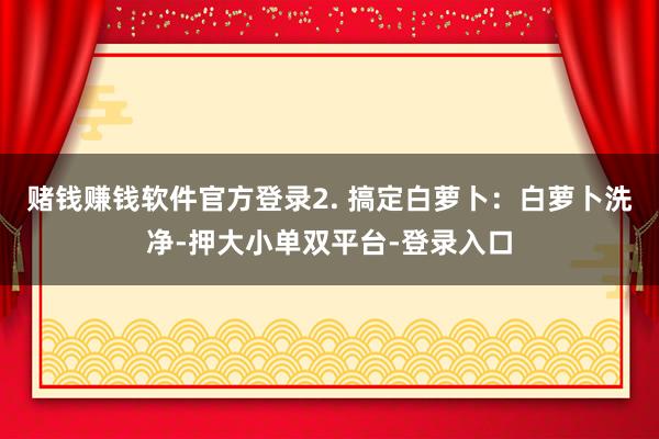 赌钱赚钱软件官方登录2. 搞定白萝卜：白萝卜洗净-押大小单双平台-登录入口