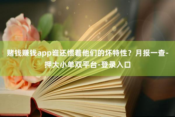 赌钱赚钱app谁还惯着他们的坏特性？月报一查-押大小单双平台-登录入口