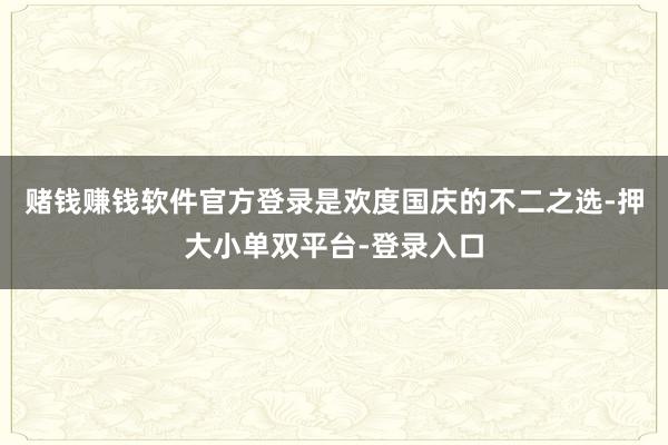 赌钱赚钱软件官方登录是欢度国庆的不二之选-押大小单双平台-登录入口