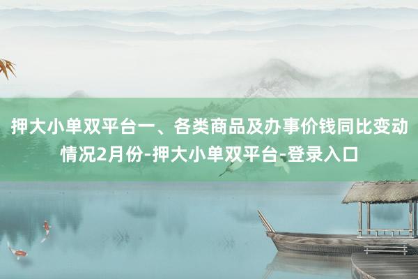 押大小单双平台一、各类商品及办事价钱同比变动情况2月份-押大小单双平台-登录入口