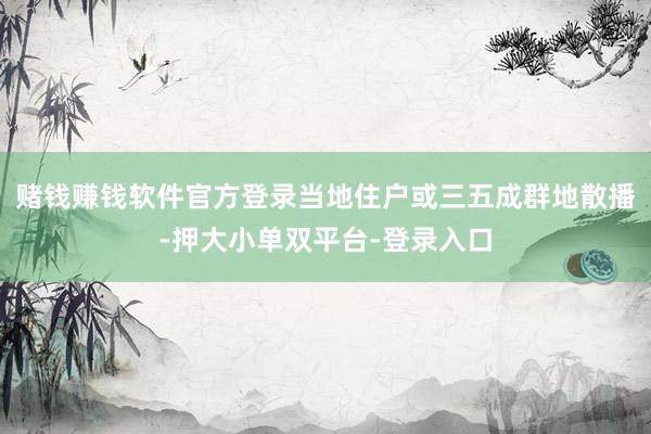 赌钱赚钱软件官方登录当地住户或三五成群地散播-押大小单双平台-登录入口