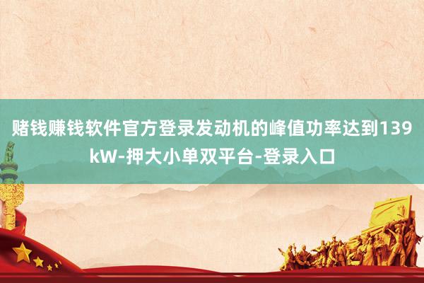 赌钱赚钱软件官方登录发动机的峰值功率达到139kW-押大小单双平台-登录入口