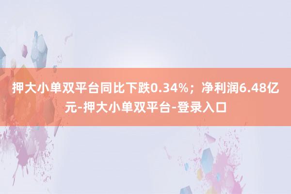 押大小单双平台同比下跌0.34%；净利润6.48亿元-押大小单双平台-登录入口