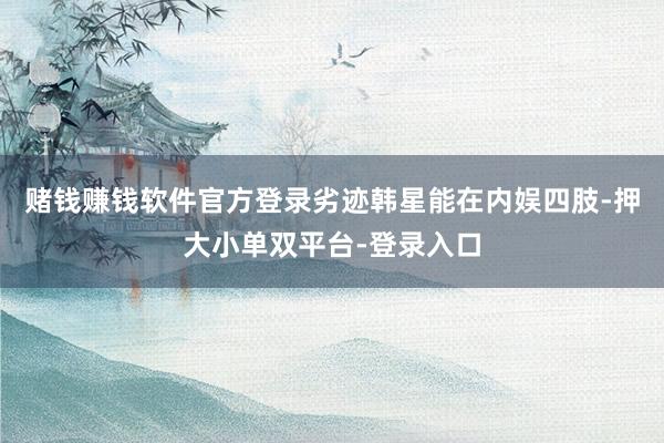 赌钱赚钱软件官方登录劣迹韩星能在内娱四肢-押大小单双平台-登录入口