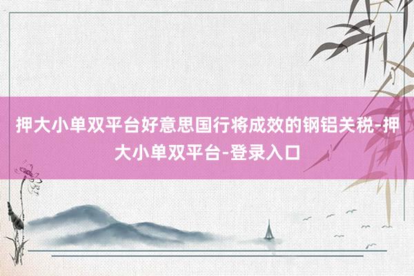 押大小单双平台好意思国行将成效的钢铝关税-押大小单双平台-登录入口
