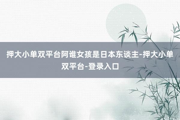 押大小单双平台阿谁女孩是日本东谈主-押大小单双平台-登录入口