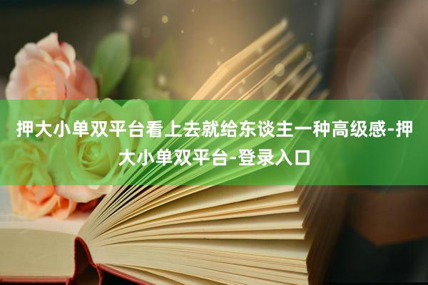 押大小单双平台看上去就给东谈主一种高级感-押大小单双平台-登录入口