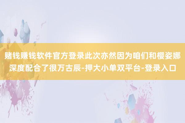 赌钱赚钱软件官方登录此次亦然因为咱们和樱姿娜深度配合了很万古辰-押大小单双平台-登录入口