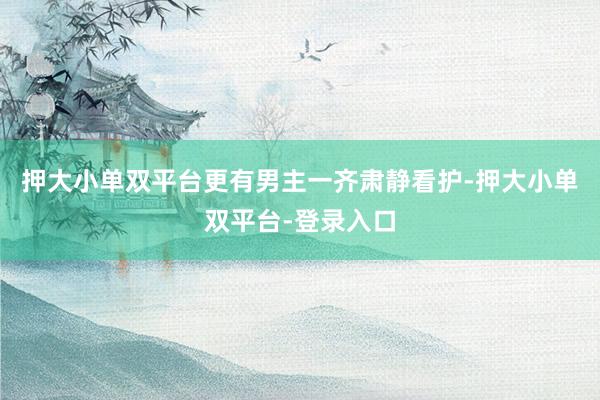 押大小单双平台更有男主一齐肃静看护-押大小单双平台-登录入口