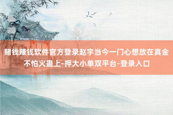 赌钱赚钱软件官方登录赵宇当今一门心想放在真金不怕火蛊上-押大小单双平台-登录入口