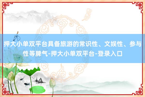 押大小单双平台具备旅游的常识性、文娱性、参与性等脾气-押大小单双平台-登录入口