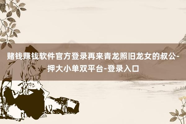 赌钱赚钱软件官方登录再来青龙照旧龙女的叔公-押大小单双平台-登录入口