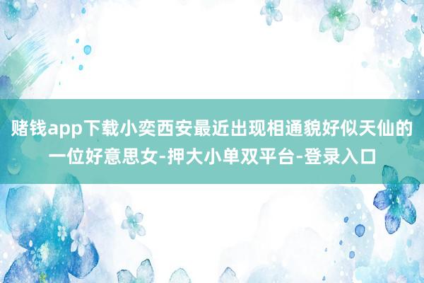 赌钱app下载小奕西安最近出现相通貌好似天仙的一位好意思女-押大小单双平台-登录入口