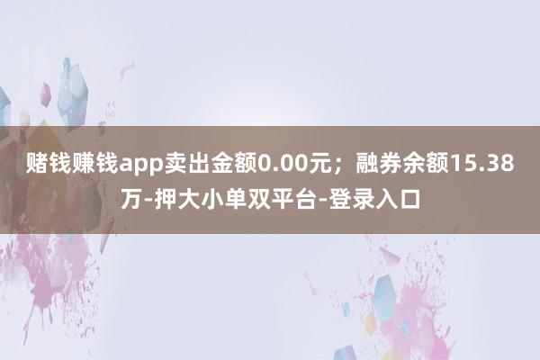 赌钱赚钱app卖出金额0.00元；融券余额15.38万-押大小单双平台-登录入口