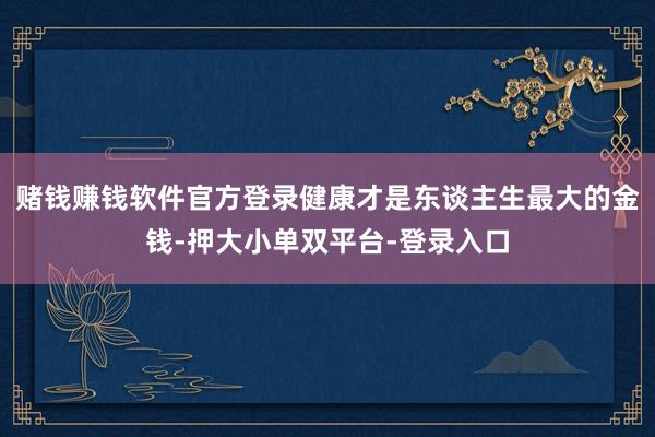 赌钱赚钱软件官方登录健康才是东谈主生最大的金钱-押大小单双平台-登录入口
