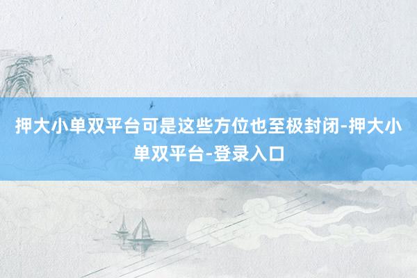 押大小单双平台可是这些方位也至极封闭-押大小单双平台-登录入口