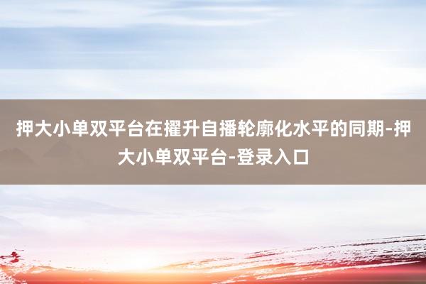 押大小单双平台在擢升自播轮廓化水平的同期-押大小单双平台-登录入口