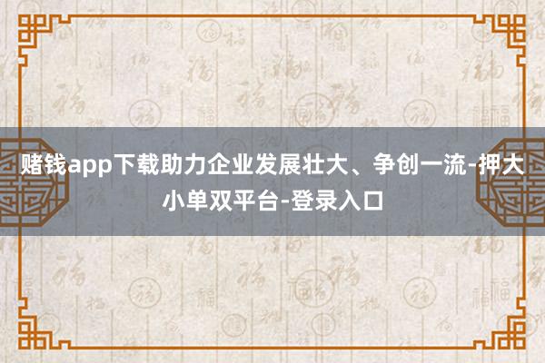 赌钱app下载助力企业发展壮大、争创一流-押大小单双平台-登录入口