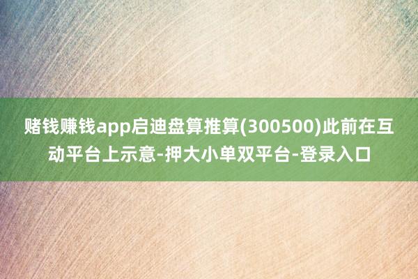 赌钱赚钱app启迪盘算推算(300500)此前在互动平台上示意-押大小单双平台-登录入口