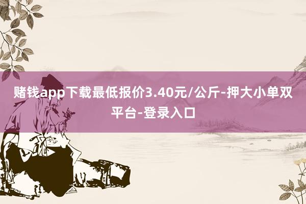 赌钱app下载最低报价3.40元/公斤-押大小单双平台-登录入口