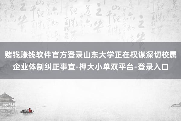 赌钱赚钱软件官方登录山东大学正在权谋深切校属企业体制纠正事宜-押大小单双平台-登录入口