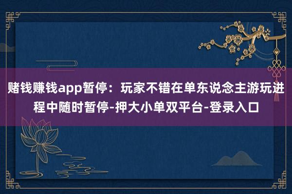 赌钱赚钱app暂停：玩家不错在单东说念主游玩进程中随时暂停-押大小单双平台-登录入口