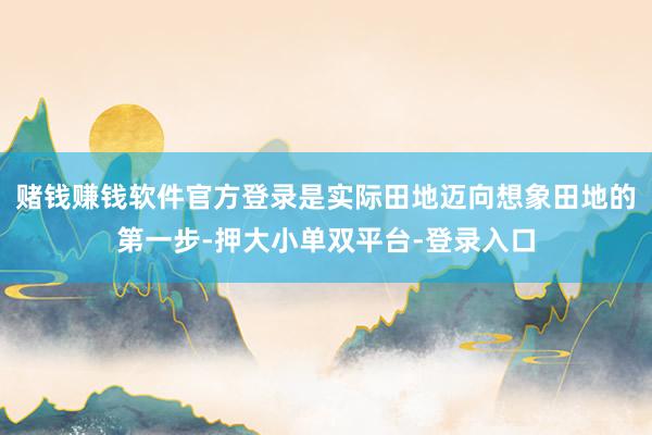 赌钱赚钱软件官方登录是实际田地迈向想象田地的第一步-押大小单双平台-登录入口