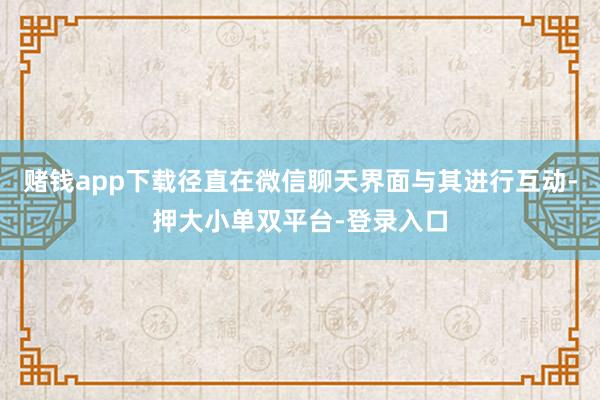 赌钱app下载径直在微信聊天界面与其进行互动-押大小单双平台-登录入口