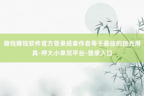 赌钱赚钱软件官方登录规章作息等于最佳的抛光用具-押大小单双平台-登录入口
