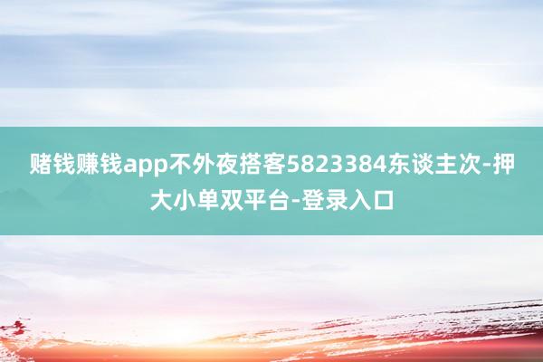 赌钱赚钱app不外夜搭客5823384东谈主次-押大小单双平台-登录入口