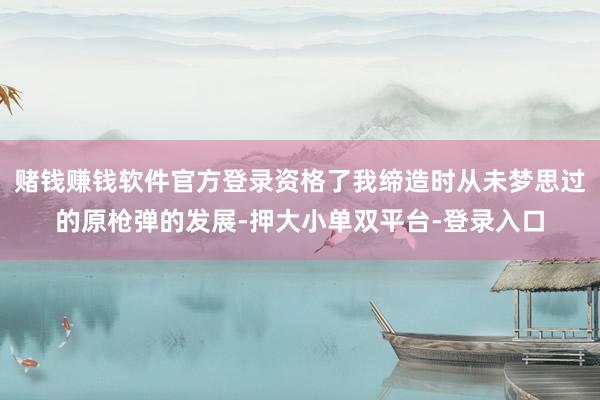 赌钱赚钱软件官方登录资格了我缔造时从未梦思过的原枪弹的发展-押大小单双平台-登录入口
