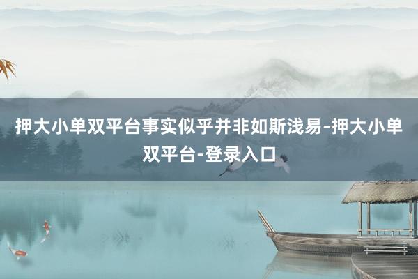 押大小单双平台事实似乎并非如斯浅易-押大小单双平台-登录入口