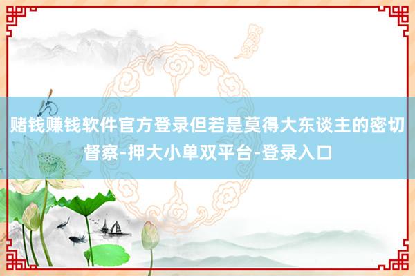赌钱赚钱软件官方登录但若是莫得大东谈主的密切督察-押大小单双平台-登录入口