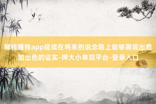 赌钱赚钱app延续在将来的说念路上能够展现出愈加出色的证实-押大小单双平台-登录入口