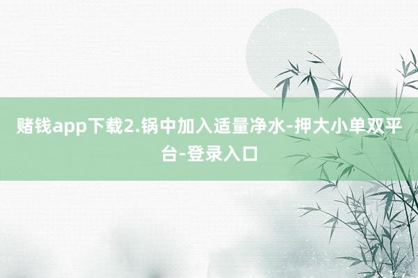 赌钱app下载2.锅中加入适量净水-押大小单双平台-登录入口