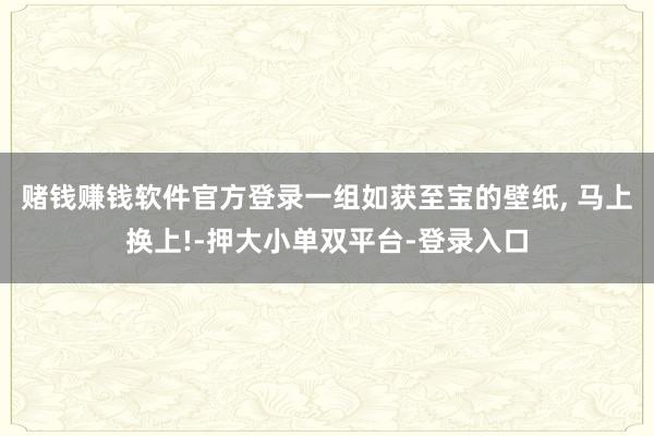 赌钱赚钱软件官方登录一组如获至宝的壁纸, 马上换上!-押大小单双平台-登录入口