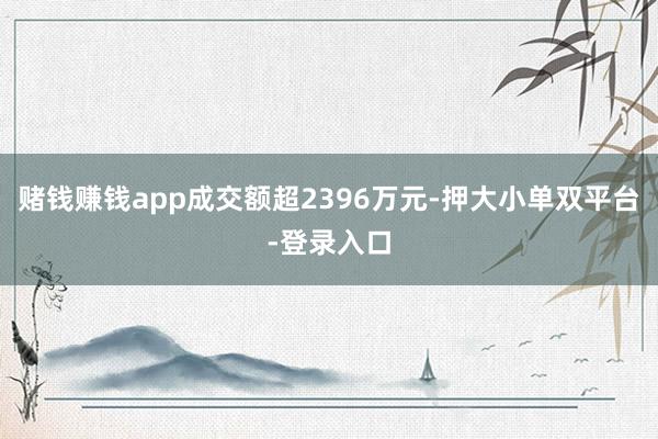 赌钱赚钱app成交额超2396万元-押大小单双平台-登录入口